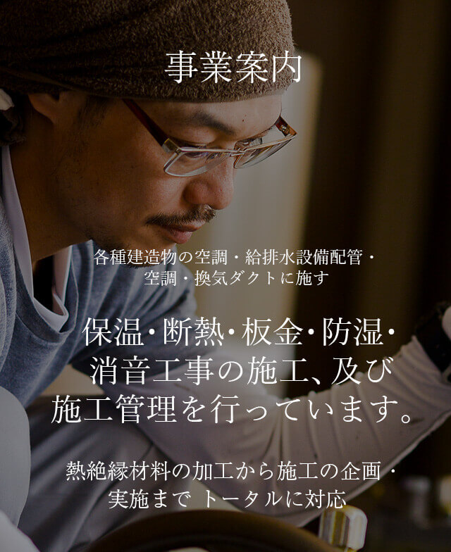 事業案内 保温・断熱・板金・防湿・ 消音工事の施工、及び 施工管理を行っています。